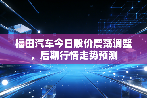 福田汽车今日股价震荡调整，后期行情走势预测