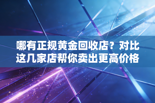 哪有正规黄金回收店？对比这几家店帮你卖出更高价格！