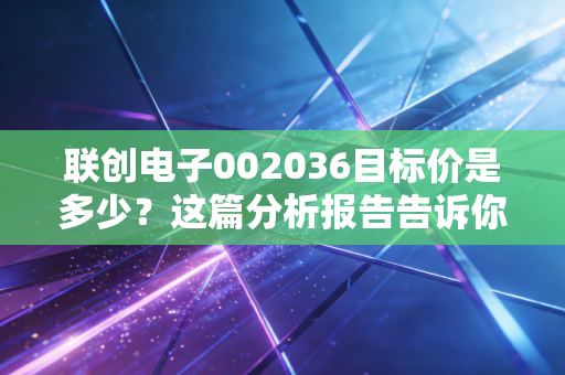 联创电子002036目标价是多少？这篇分析报告告诉你答案