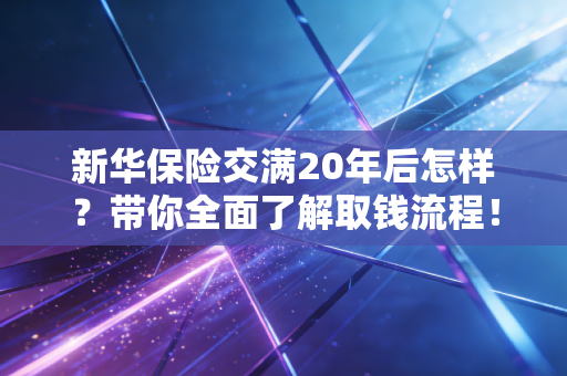 新华保险交满20年后怎样？带你全面了解取钱流程！