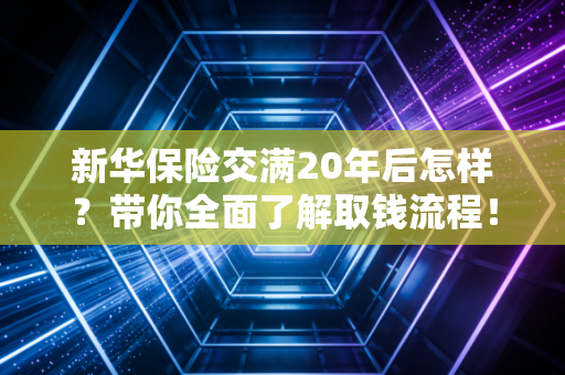 新华保险交满20年后怎样？带你全面了解取钱流程！