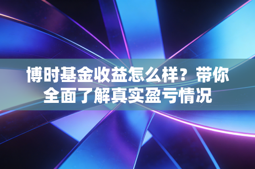 博时基金收益怎么样？带你全面了解真实盈亏情况