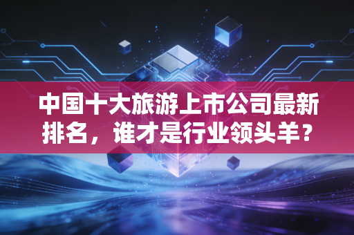 中国十大旅游上市公司最新排名，谁才是行业领头羊？