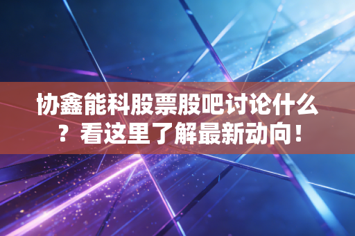 协鑫能科股票股吧讨论什么？看这里了解最新动向！