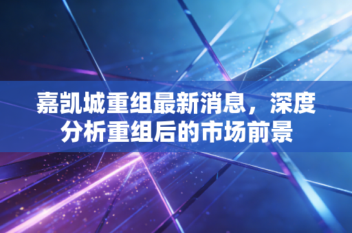 嘉凯城重组最新消息，深度分析重组后的市场前景