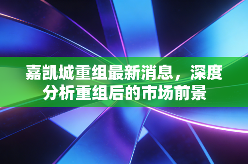 嘉凯城重组最新消息，深度分析重组后的市场前景