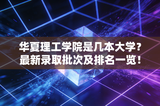 华夏理工学院是几本大学？最新录取批次及排名一览！