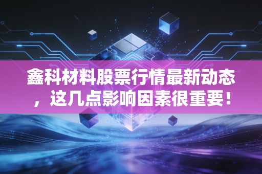 鑫科材料股票行情最新动态，这几点影响因素很重要！