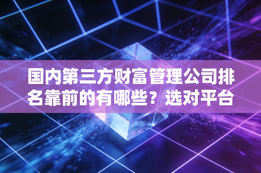 国内第三方财富管理公司排名靠前的有哪些？选对平台很重要！