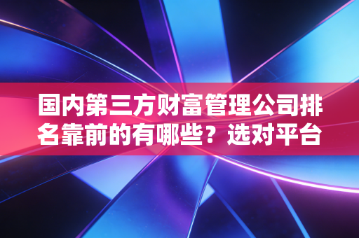 国内第三方财富管理公司排名靠前的有哪些？选对平台很重要！