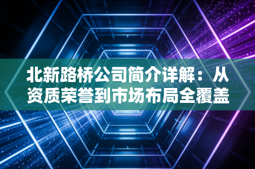 北新路桥公司简介详解：从资质荣誉到市场布局全覆盖！