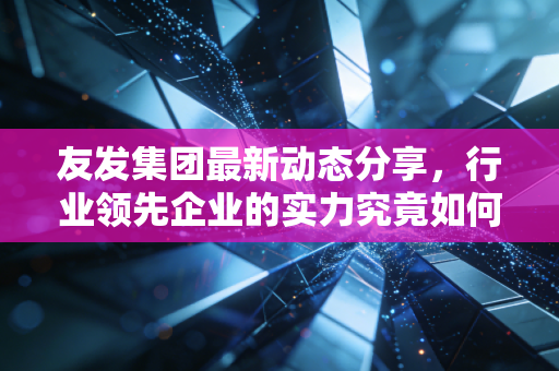 友发集团最新动态分享，行业领先企业的实力究竟如何？