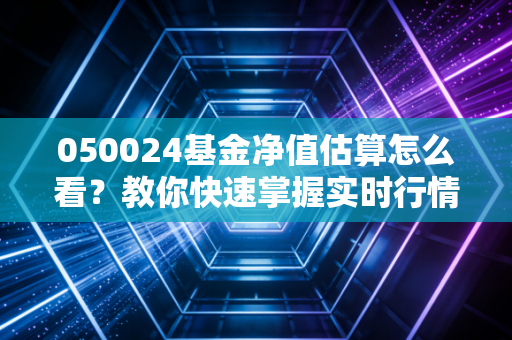 050024基金净值估算怎么看？教你快速掌握实时行情！