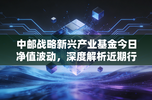 中邮战略新兴产业基金今日净值波动，深度解析近期行情表现！