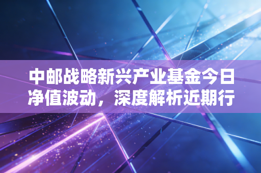 中邮战略新兴产业基金今日净值波动，深度解析近期行情表现！
