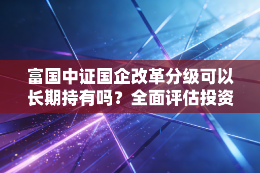 富国中证国企改革分级可以长期持有吗？全面评估投资价值