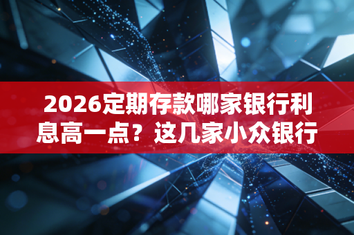 2026定期存款哪家银行利息高一点？这几家小众银行利率高！
