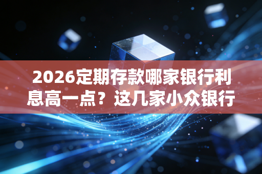 2026定期存款哪家银行利息高一点？这几家小众银行利率高！