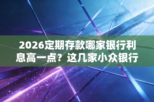 2026定期存款哪家银行利息高一点？这几家小众银行利率高！