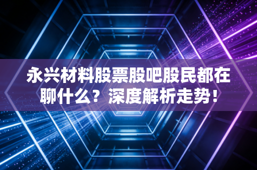 永兴材料股票股吧股民都在聊什么？深度解析走势！