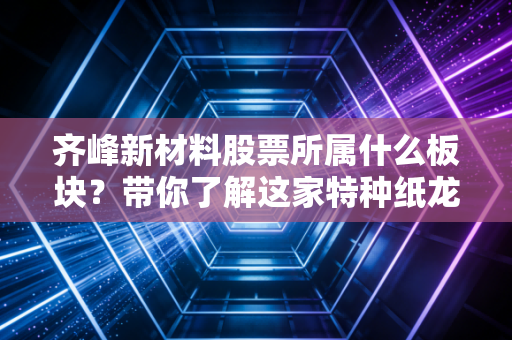 齐峰新材料股票所属什么板块？带你了解这家特种纸龙头！