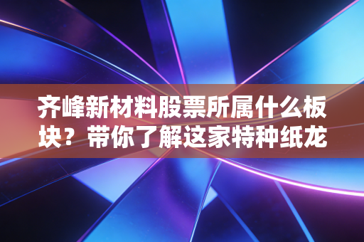 齐峰新材料股票所属什么板块？带你了解这家特种纸龙头！