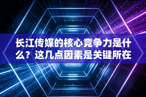 长江传媒的核心竞争力是什么？这几点因素是关键所在