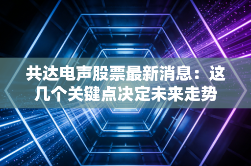 共达电声股票最新消息：这几个关键点决定未来走势