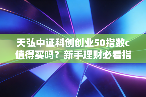 天弘中证科创创业50指数c值得买吗？新手理财必看指南。