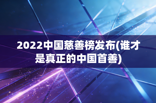 2022中国慈善榜发布(谁才是真正的中国首善)