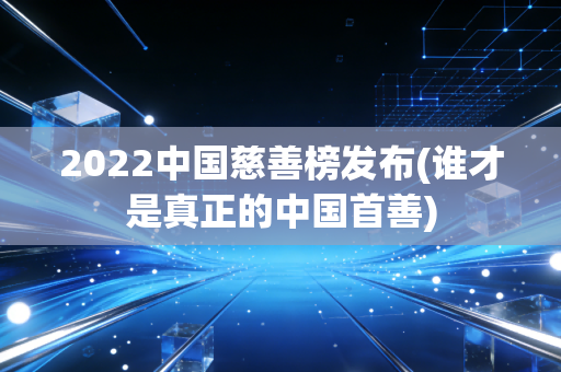 2022中国慈善榜发布(谁才是真正的中国首善)