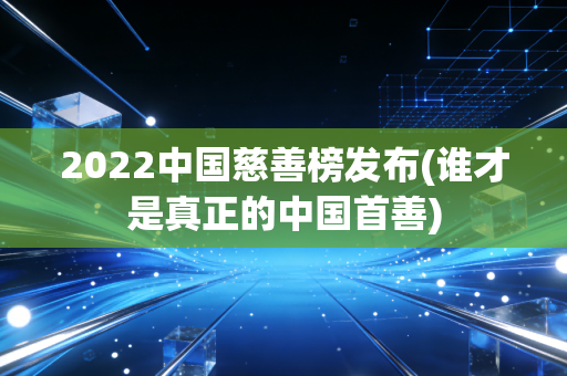 2022中国慈善榜发布(谁才是真正的中国首善)
