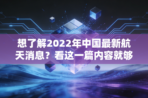 想了解2022年中国最新航天消息？看这一篇内容就够了