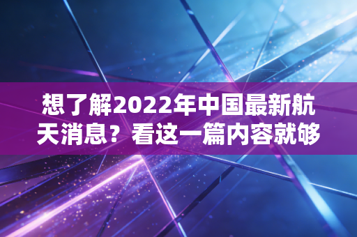想了解2022年中国最新航天消息？看这一篇内容就够了