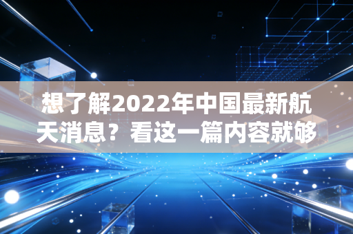 想了解2022年中国最新航天消息？看这一篇内容就够了