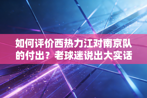 如何评价西热力江对南京队的付出？老球迷说出大实话！
