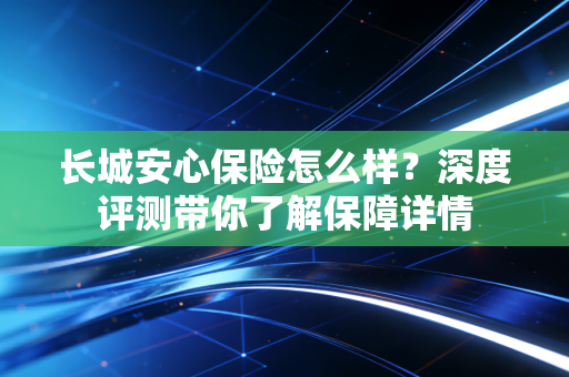 长城安心保险怎么样？深度评测带你了解保障详情