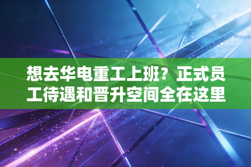 想去华电重工上班？正式员工待遇和晋升空间全在这里！