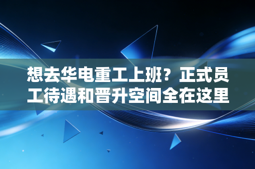 想去华电重工上班？正式员工待遇和晋升空间全在这里！
