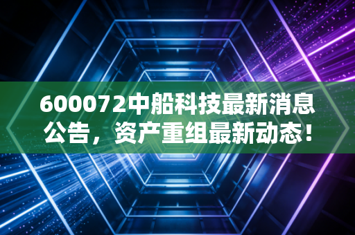 600072中船科技最新消息公告，资产重组最新动态！