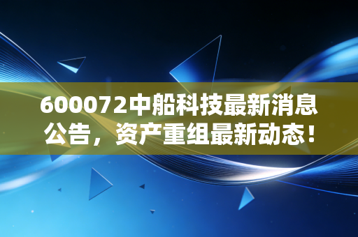 600072中船科技最新消息公告，资产重组最新动态！