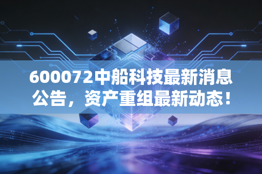 600072中船科技最新消息公告，资产重组最新动态！