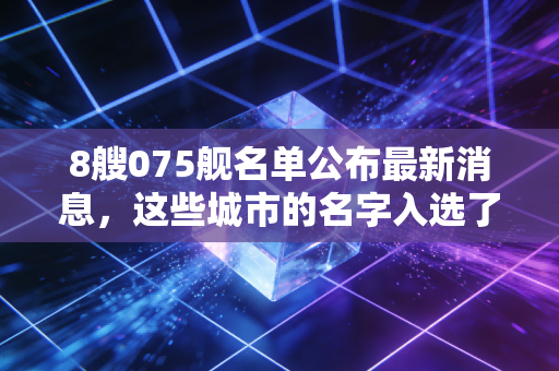 8艘075舰名单公布最新消息，这些城市的名字入选了吗？