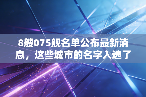 8艘075舰名单公布最新消息，这些城市的名字入选了吗？