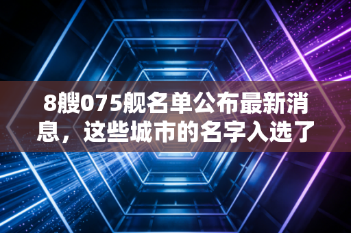 8艘075舰名单公布最新消息，这些城市的名字入选了吗？