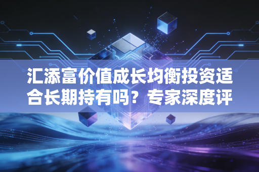 汇添富价值成长均衡投资适合长期持有吗？专家深度评测建议！