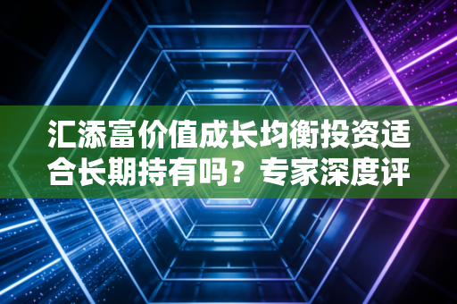 汇添富价值成长均衡投资适合长期持有吗？专家深度评测建议！