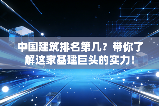 中国建筑排名第几?带你了解这家基建巨头的实力!