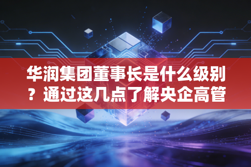 华润集团董事长是什么级别？通过这几点了解央企高管待遇