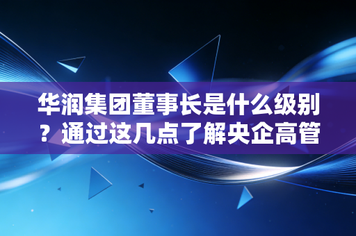 华润集团董事长是什么级别?通过这几点了解央企高管待遇